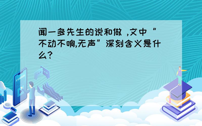 闻一多先生的说和做 ,文中“不动不响,无声”深刻含义是什么?