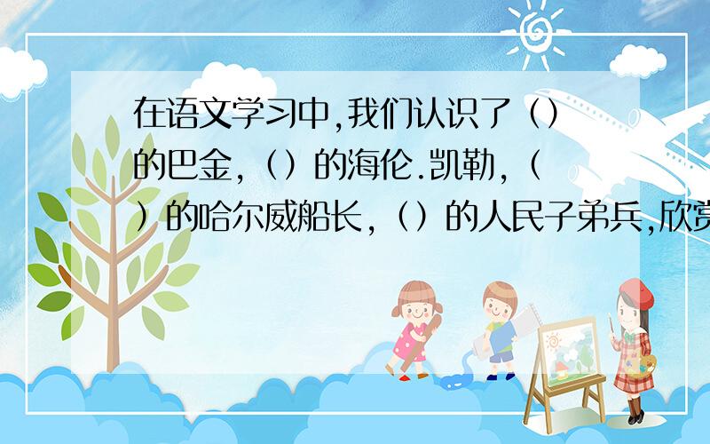 在语文学习中,我们认识了（）的巴金,（）的海伦.凯勒,（）的哈尔威船长,（）的人民子弟兵,欣赏到（）黄果树瀑布,（）兵马俑,读了《钓鱼的启示》一文我明白了（）.