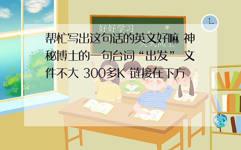 帮忙写出这句话的英文好嘛 神秘博士的一句台词“出发” 文件不大 300多K 链接在下方