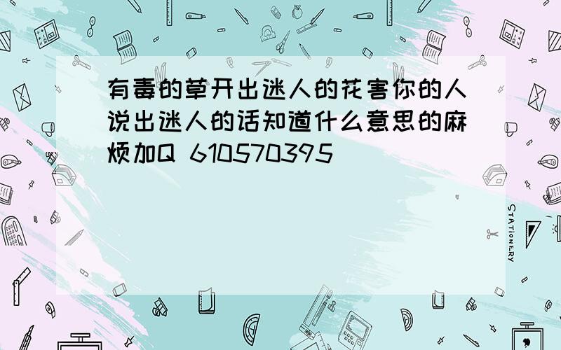 有毒的草开出迷人的花害你的人说出迷人的话知道什么意思的麻烦加Q 610570395