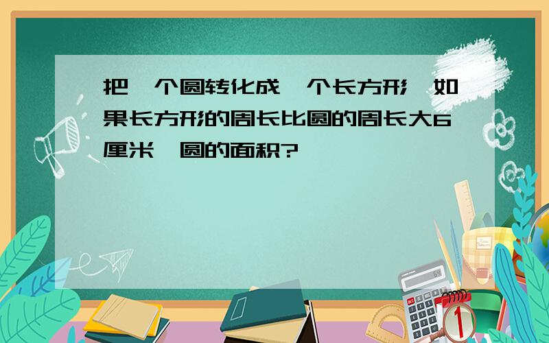 把一个圆转化成一个长方形,如果长方形的周长比圆的周长大6厘米,圆的面积?