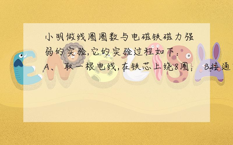 小明做线圈圈数与电磁铁磁力强弱的实验,它的实验过程如下：A、 取一根电线,在铁芯上绕8圈； B接通电池用电磁铁吸大头针,断电后数一数发现吸了20枚； C再在同一铁芯上加绕电线2圈； D用