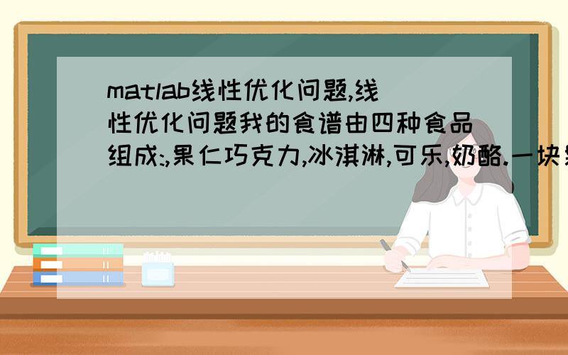 matlab线性优化问题,线性优化问题我的食谱由四种食品组成:,果仁巧克力,冰淇淋,可乐,奶酪.一块果仁巧克力价格为50 美分,一杯冰淇淋价格为20美分,一瓶可乐价格为30美分,一快奶酪价格为80美分