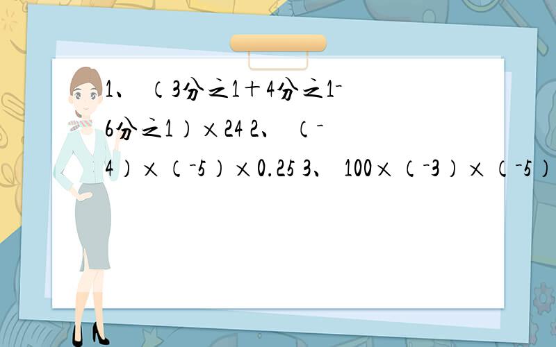 1、 （3分之1＋4分之1－6分之1）×24 2、 （－4）×（－5）×0.25 3、 100×（－3）×（－5）×0.01 4、 （9分之1－6分之1－18分之1）×36