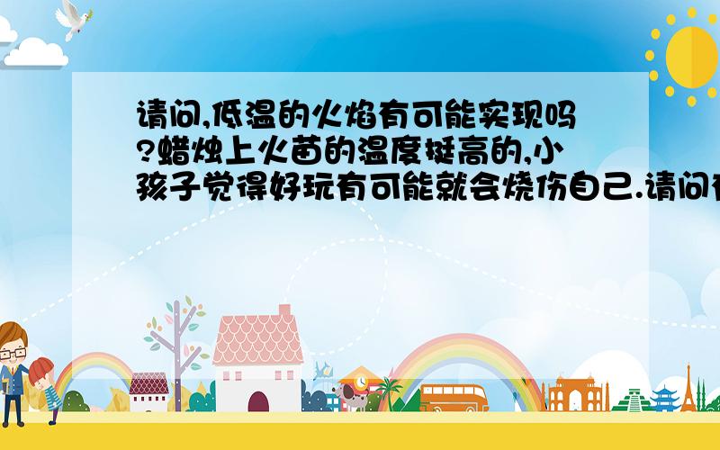 请问,低温的火焰有可能实现吗?蜡烛上火苗的温度挺高的,小孩子觉得好玩有可能就会烧伤自己.请问有没有低温的安全火焰?