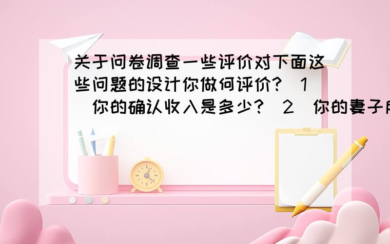 关于问卷调查一些评价对下面这些问题的设计你做何评价?（1）你的确认收入是多少?（2）你的妻子所喜爱的化妆品的品牌有哪几种?（3）上一个月你看了什么电视节目（4）你经常抽高档烟还