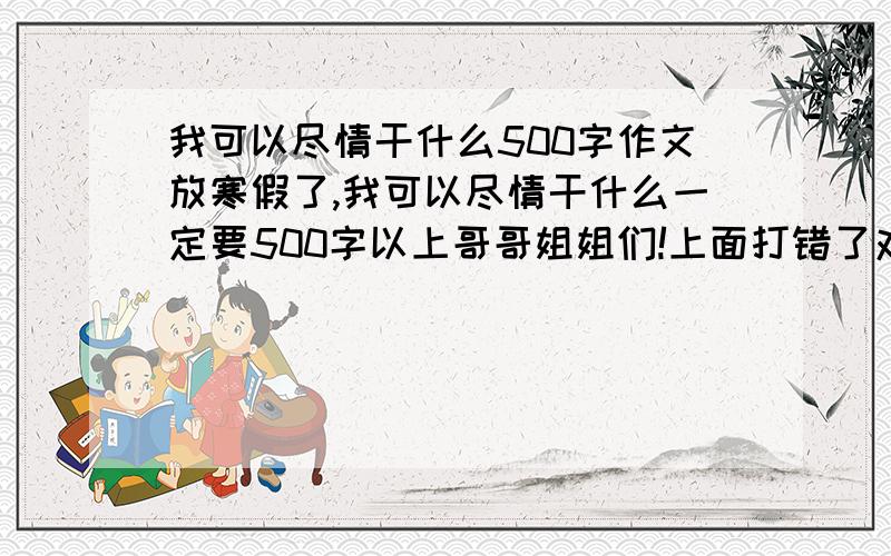 我可以尽情干什么500字作文放寒假了,我可以尽情干什么一定要500字以上哥哥姐姐们!上面打错了对不起各位应该是500字以上