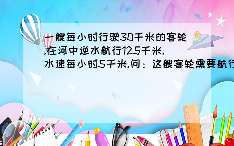 一艘每小时行驶30千米的客轮,在河中逆水航行125千米,水速每小时5千米.问：这艘客轮需要航行多少小时?