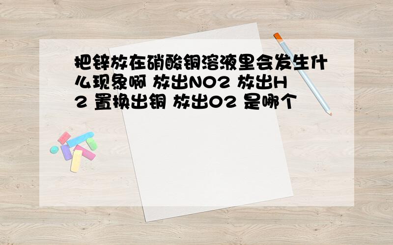 把锌放在硝酸铜溶液里会发生什么现象啊 放出N02 放出H2 置换出铜 放出02 是哪个