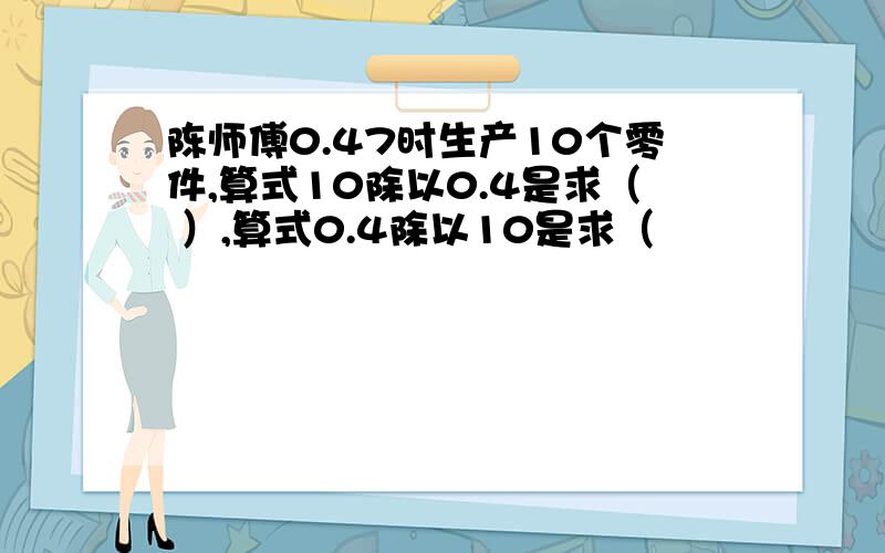 陈师傅0.47时生产10个零件,算式10除以0.4是求（ ）,算式0.4除以10是求（