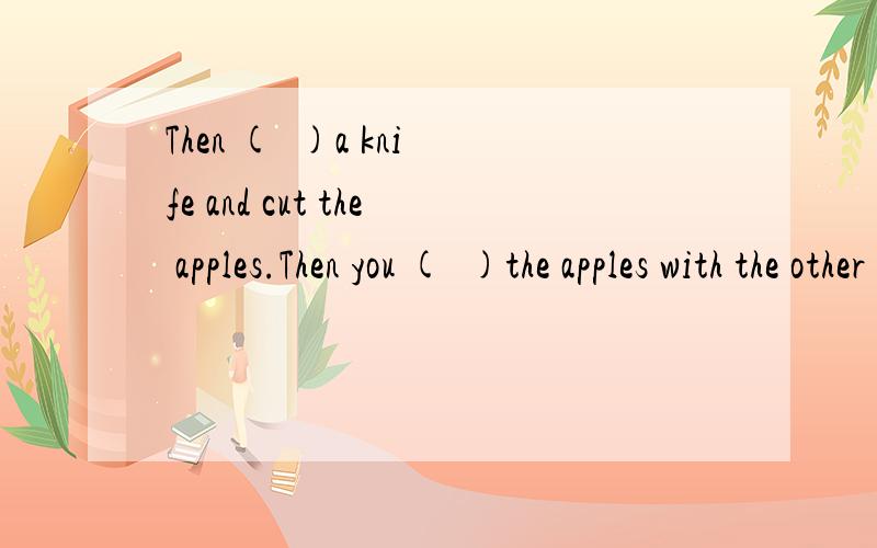 Then (  )a knife and cut the apples.Then you (  )the apples with the other things.分别把is ,take填入括号内要快