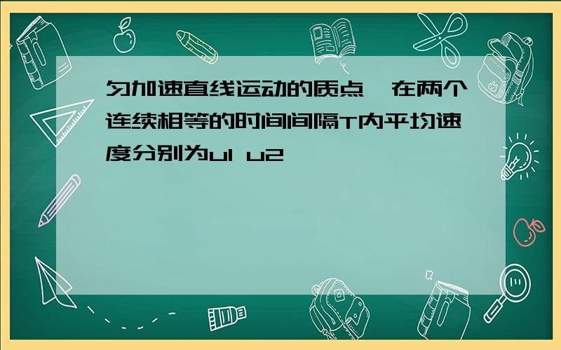 匀加速直线运动的质点,在两个连续相等的时间间隔T内平均速度分别为u1 u2,