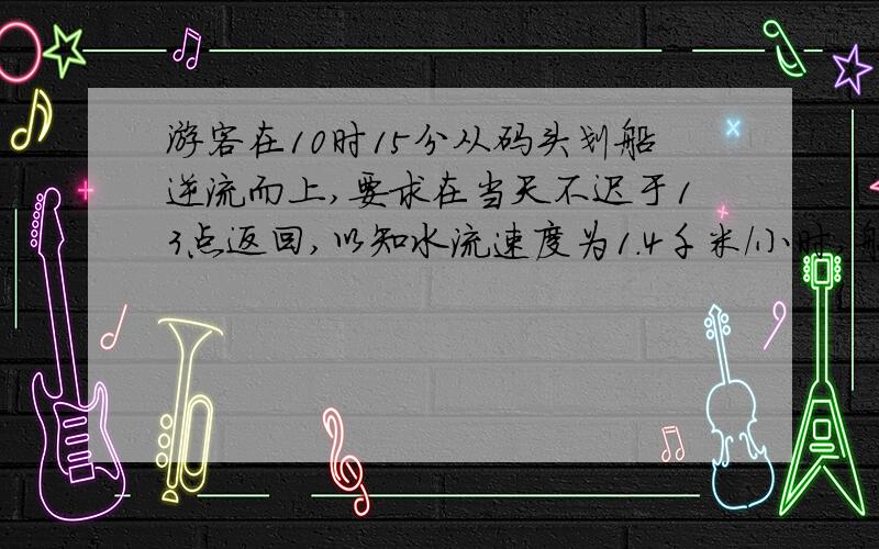 游客在10时15分从码头划船逆流而上,要求在当天不迟于13点返回,以知水流速度为1．4千米／小时,船在静水的速度是3千米／小时．如果游客每划30分钟就休息15分钟而且只能在某次休息后往回划