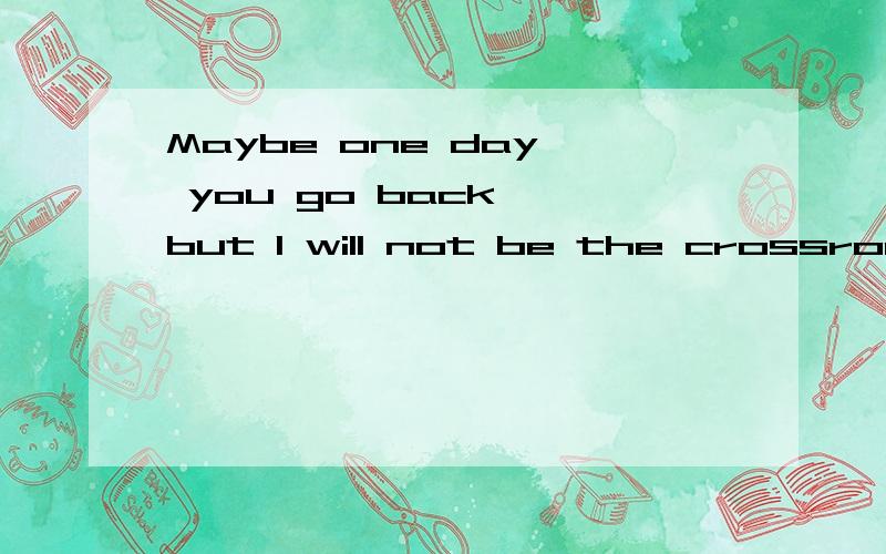 Maybe one day, you go back, but I will not be the crossroads