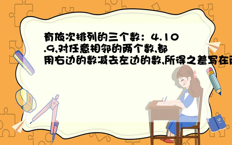 有依次排列的三个数：4.10.9,对任意相邻的两个数,都用右边的数减去左边的数,所得之差写在两数之间,可产生一个新数串：4.6.10.-1.9,这称为第一次操作,做第二次同样的操作后也可产生数字串