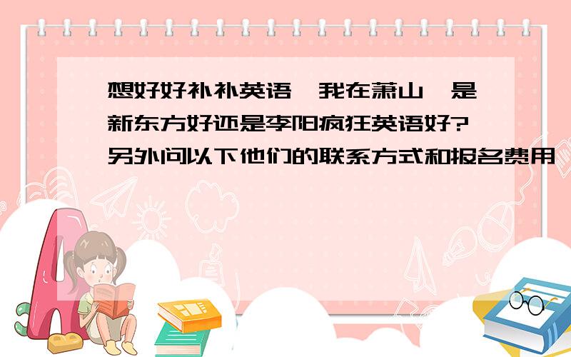 想好好补补英语,我在萧山,是新东方好还是李阳疯狂英语好?另外问以下他们的联系方式和报名费用,还有时间