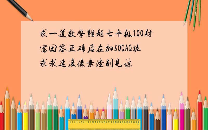 求一道数学难题七年级100财富回答正确后在加50QAQ跪求求速度像素渣别见谅