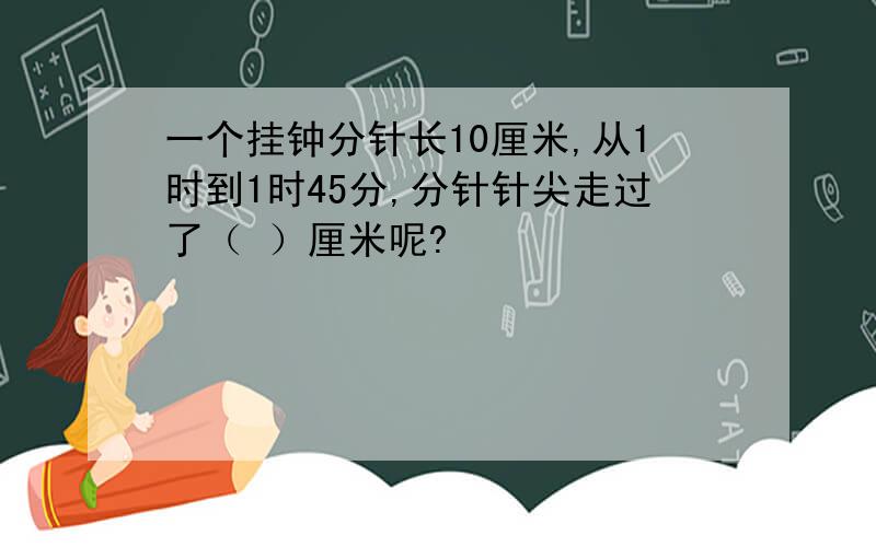 一个挂钟分针长10厘米,从1时到1时45分,分针针尖走过了（ ）厘米呢?