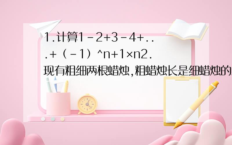 1.计算1-2+3-4+...+（-1）^n+1×n2.现有粗细两根蜡烛,粗蜡烛长是细蜡烛的三分之一,粗蜡烛点完用3个小时,细蜡烛点完用1小时,一次停电后同时点燃两支蜡烛,来电时发现两支蜡烛剩余部分刚好一样