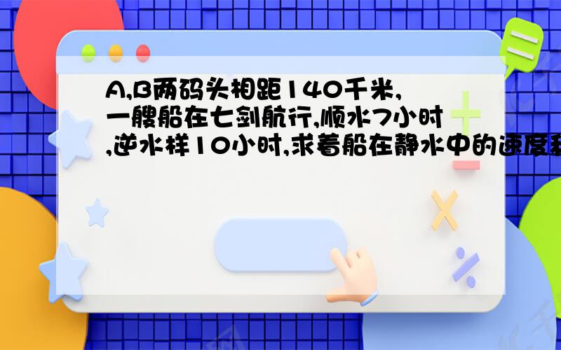 A,B两码头相距140千米,一艘船在七剑航行,顺水7小时,逆水样10小时,求着船在静水中的速度和水流速度?