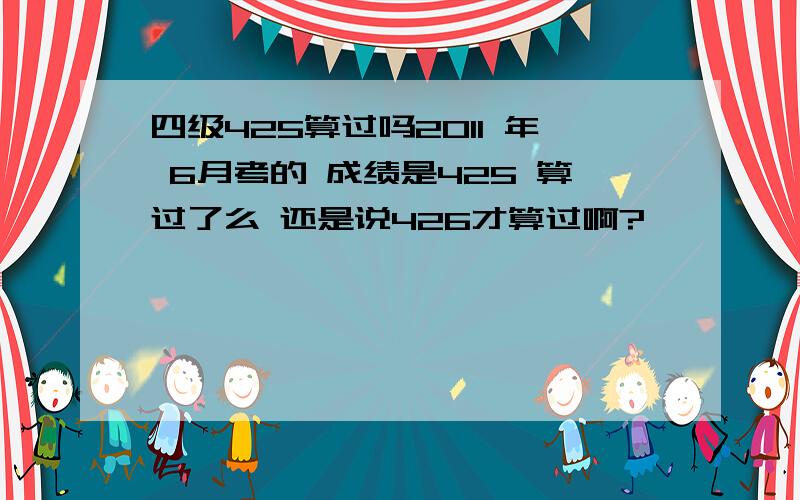 四级425算过吗2011 年 6月考的 成绩是425 算过了么 还是说426才算过啊?