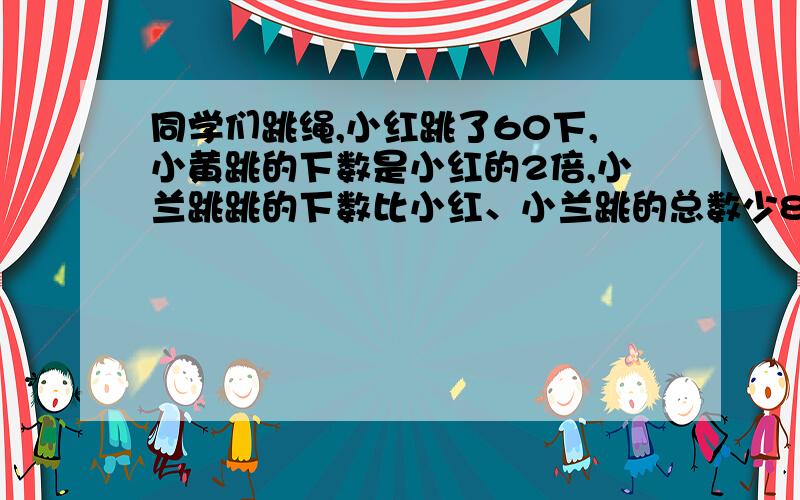 同学们跳绳,小红跳了60下,小黄跳的下数是小红的2倍,小兰跳跳的下数比小红、小兰跳的总数少80下,小...同学们跳绳,小红跳了60下,小黄跳的下数是小红的2倍,小兰跳跳的下数比小红、小兰跳的