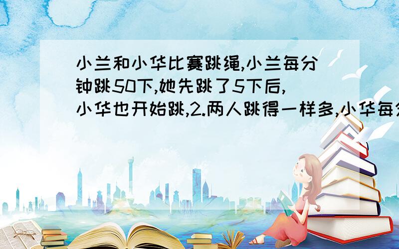 小兰和小华比赛跳绳,小兰每分钟跳50下,她先跳了5下后,小华也开始跳,2.两人跳得一样多,小华每分钟跳几下