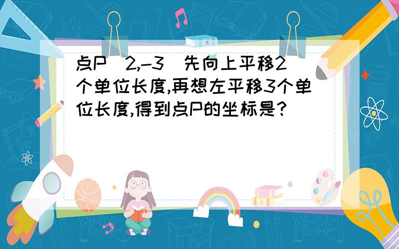 点P(2,-3)先向上平移2个单位长度,再想左平移3个单位长度,得到点P的坐标是?