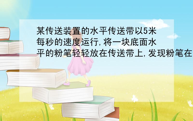 某传送装置的水平传送带以5米每秒的速度运行,将一块底面水平的粉笔轻轻放在传送带上,发现粉笔在传送带上留下了5米长的痕迹.稍后.,因传送装置受阻,传送带做匀减速运动,加速度大小为5m/