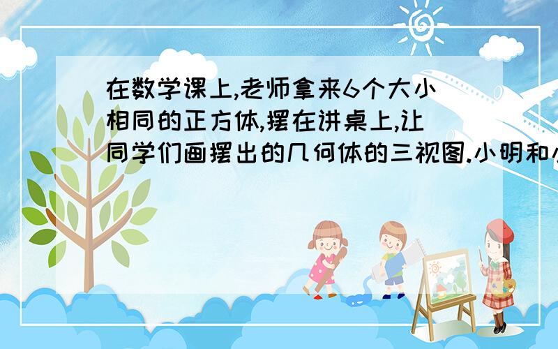 在数学课上,老师拿来6个大小相同的正方体,摆在讲桌上,让同学们画摆出的几何体的三视图.小明和小华到前面看了一看这个几何体,并在黑板上画出了他们看到的主视图和左视图,如图所示,那