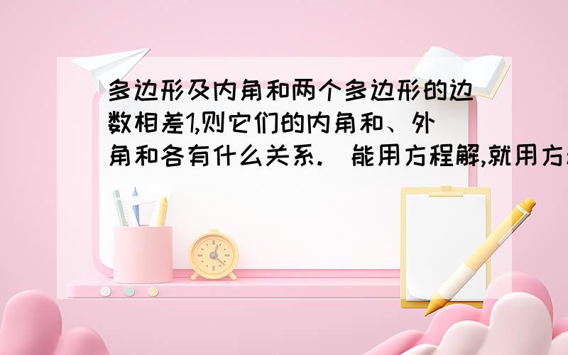 多边形及内角和两个多边形的边数相差1,则它们的内角和、外角和各有什么关系.(能用方程解,就用方程解)