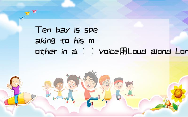 Ten bay is speaking to his mother in a〔 〕voice用Loud alond Londly 填空