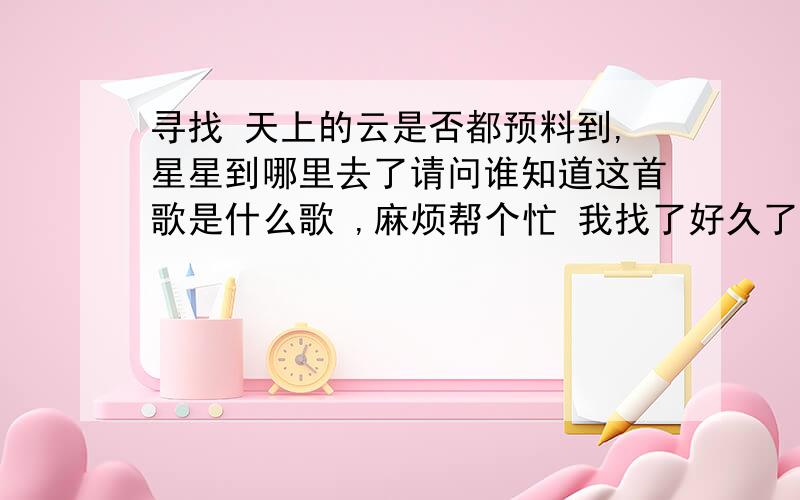 寻找 天上的云是否都预料到,星星到哪里去了请问谁知道这首歌是什么歌 ,麻烦帮个忙 我找了好久了 我记得歌词是这样的 天上的云是否都预料到,星星到哪里去了..