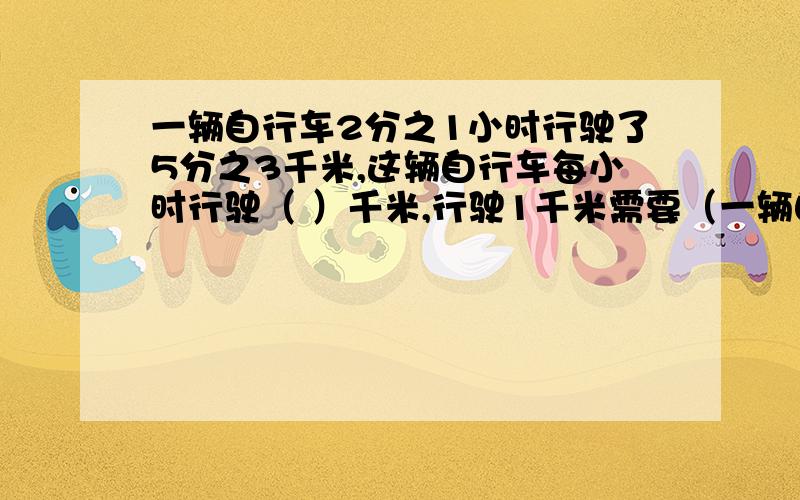 一辆自行车2分之1小时行驶了5分之3千米,这辆自行车每小时行驶（ ）千米,行驶1千米需要（一辆自行车2分之1小时行驶了5分之3千米,这辆自行车每小时行驶（ ）千米,行驶1千米需要（ ）小时.