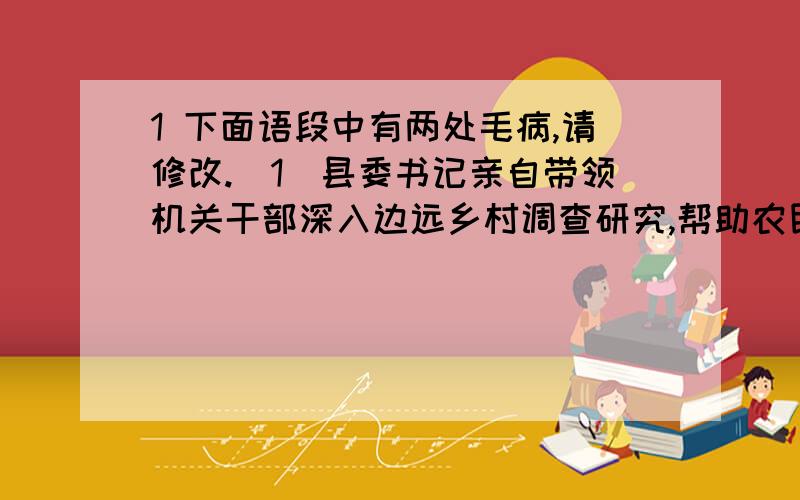 1 下面语段中有两处毛病,请修改.（1）县委书记亲自带领机关干部深入边远乡村调查研究,帮助农民解决山区贫困落后.通过机关干部的调查研究,是他们了解了情况,制定了对策.（2）这两处错