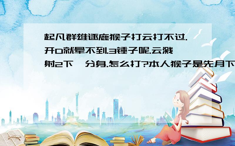 起凡群雄逐鹿猴子打云打不过.开D就晕不到.3锤子呢.云溅射2下一分身.怎么打?本人猴子是先月下3锤.甲、3烈.盾.