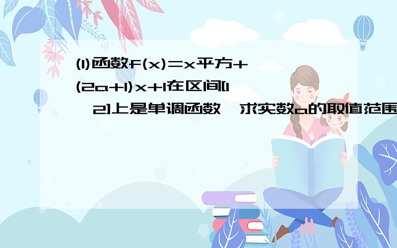 (1)函数f(x)=x平方+(2a+1)x+1在区间[1,2]上是单调函数,求实数a的取值范围（2）若函数f（x）=(ax+1)/(x+2)在区间（-2,无限）上是增函数,求实数a的取值范围