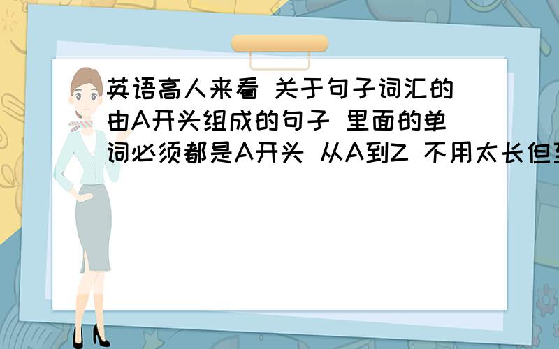 英语高人来看 关于句子词汇的由A开头组成的句子 里面的单词必须都是A开头 从A到Z 不用太长但至少5个单词 单词越多越好 中间可以带其他词 但是只能很少