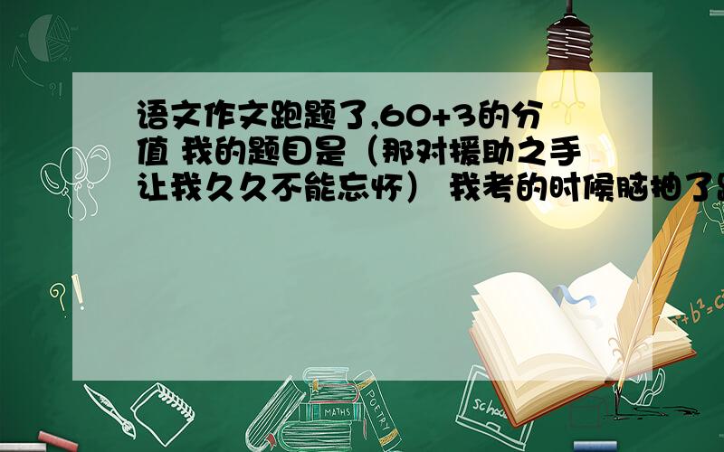 语文作文跑题了,60+3的分值 我的题目是（那对援助之手让我久久不能忘怀） 我考的时候脑抽了跑题了 小标题结构 什么是援助之手 援助之手的意义 援助之手的价值 最后是元至之手的体验 成