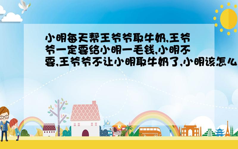 小明每天帮王爷爷取牛奶,王爷爷一定要给小明一毛钱,小明不要,王爷爷不让小明取牛奶了,小明该怎么办?