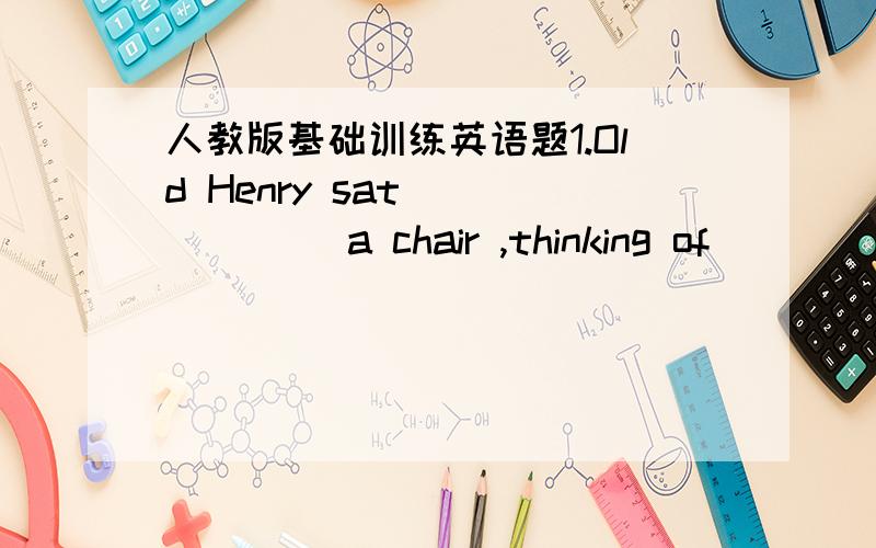 人教版基础训练英语题1.Old Henry sat ______ a chair ,thinking of ______.A.on;terrible something B.on;something terrible C.in;something terrible C.in;terrible something2.–Wh______ is the ole man near the river?-He is Kate’s grandfather.3.