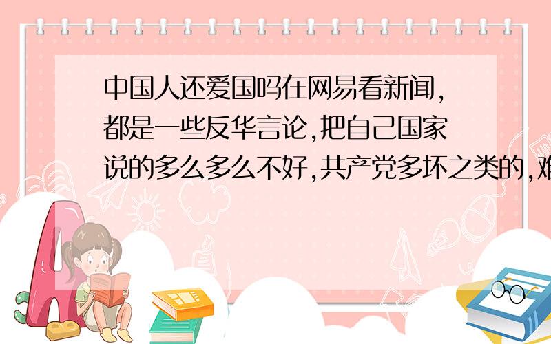 中国人还爱国吗在网易看新闻,都是一些反华言论,把自己国家说的多么多么不好,共产党多坏之类的,难道国人真的都不爱国了吗?让人看着真的很悲哀,狗不嫌家贫,怎么国人都这样了?真担心要