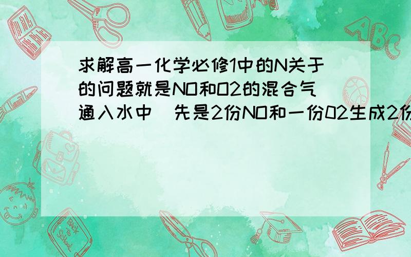 求解高一化学必修1中的N关于的问题就是NO和O2的混合气通入水中  先是2份NO和一份02生成2份NO2 然后NO2和水反应生成NO, 然后再这样反应 方程式合成一下的话就是4份NO和3份O2反应.  老师说要么NO