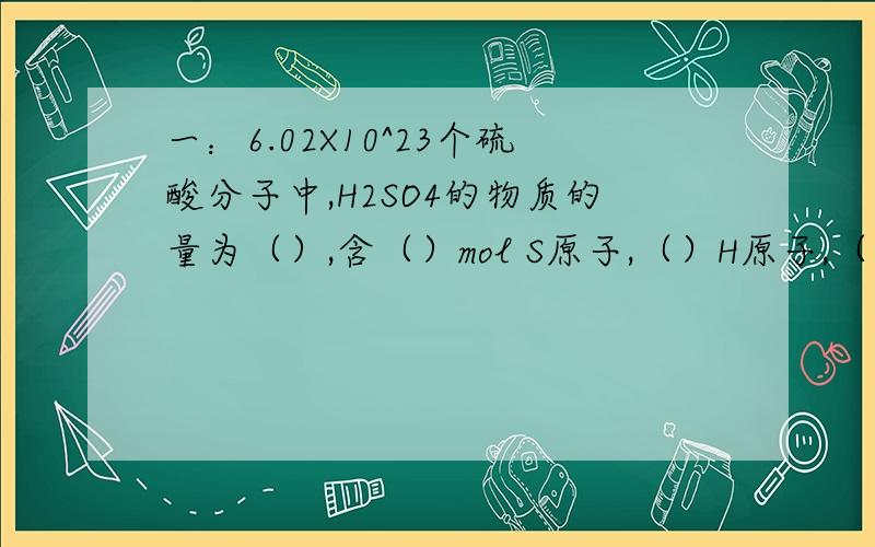 一：6.02X10^23个硫酸分子中,H2SO4的物质的量为（）,含（）mol S原子,（）H原子,（）mol O原子.二：0.5molCO2中含有（）二氧化碳分子,含有（）molO原子,二氧化碳的质量是（）,标准状况下的体积是