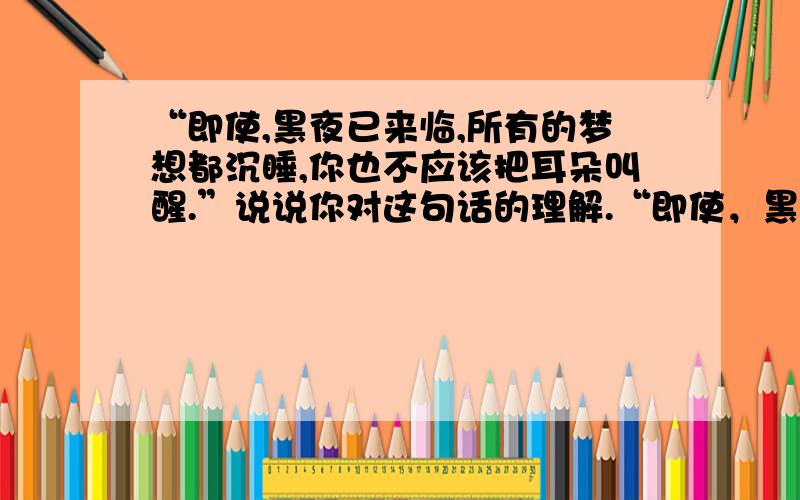 “即使,黑夜已来临,所有的梦想都沉睡,你也不应该把耳朵叫醒.”说说你对这句话的理解.“即使，黑夜已来临，所有的梦想都沉睡，你也不应该忘记把耳朵叫醒。”说说你对这句话的理解。