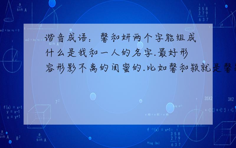 谐音成语：馨和妍两个字能组成什么是我和一人的名字.最好形容形影不离的闺蜜的.比如馨和颖就是馨颖不离.