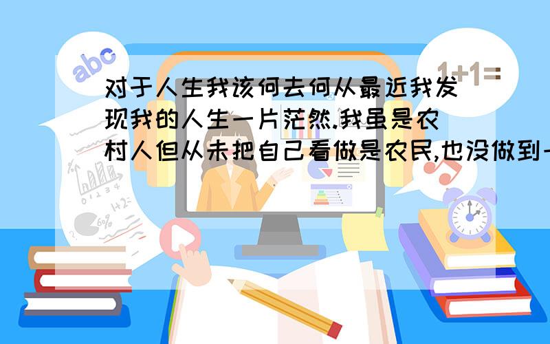 对于人生我该何去何从最近我发现我的人生一片茫然.我虽是农村人但从未把自己看做是农民,也没做到一个平穷农村孩子应该做的义务.我虽早早离学.或许在家我很高傲...但是几次来到城市才