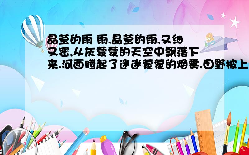 晶莹的雨 雨,晶莹的雨,又细又密,从灰蒙蒙的天空中飘落下来.河面腾起了迷迷蒙蒙的烟雾.田野披上了轻薄柔软的纱衣.明明穿着雨衣,一步一滑,走在泥泞的乡村小路上.他睁大眼睛,四处环顾,四