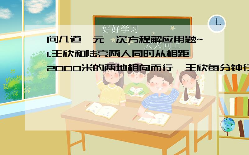 问几道一元一次方程解应用题~1.王欣和陆亮两人同时从相距2000米的两地相向而行,王欣每分钟行110米,陆亮每分钟行90米．如果一只狗与王欣同时同向而行,每分钟行500米,遇到陆亮后,立即回头