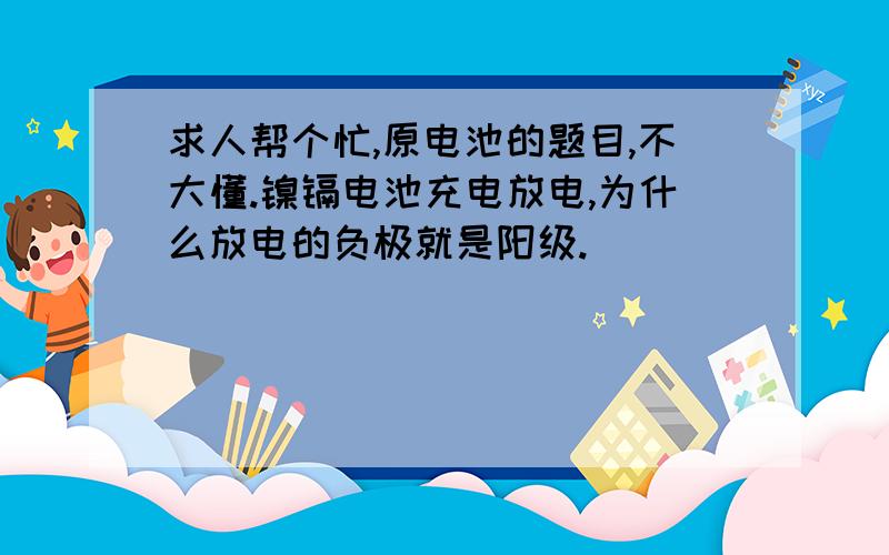 求人帮个忙,原电池的题目,不大懂.镍镉电池充电放电,为什么放电的负极就是阳级.